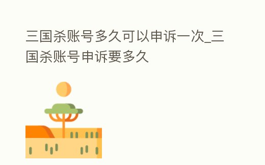 三國殺賬號多久可以申訴一次_三國殺賬號申訴要多久