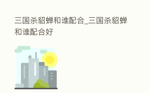 三國殺貂蟬和誰配合_三國殺貂蟬和誰配合好