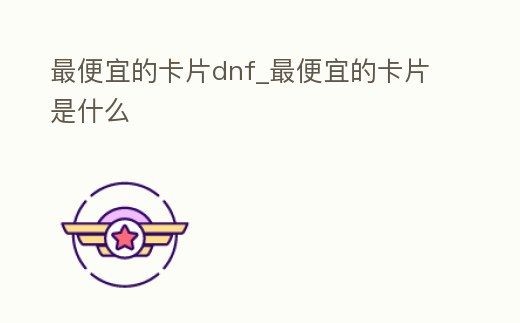 最便宜的卡片dnf_最便宜的卡片是什么