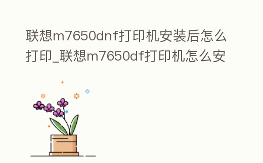聯想m7650dnf打印機安裝后怎么打印_聯想m7650df打印機怎么安裝驅動