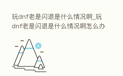 玩dnf老是閃退是什么情況啊_玩dnf老是閃退是什么情況啊怎么辦