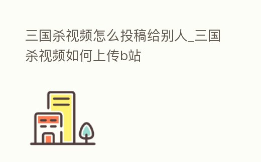 三國殺視頻怎么投稿給別人_三國殺視頻如何上傳b站