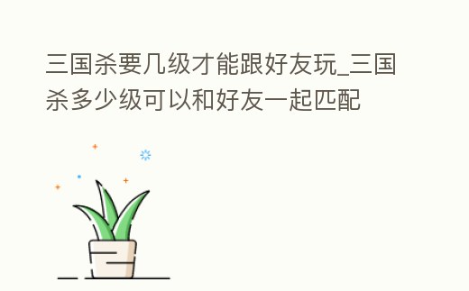 三國殺要幾級才能跟好友玩_三國殺多少級可以和好友一起匹配