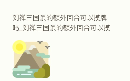 劉禪三國(guó)殺的額外回合可以摸牌嗎_劉禪三國(guó)殺的額外回合可以摸牌嗎視頻