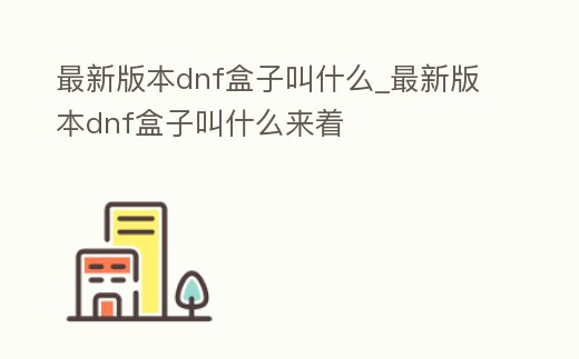 最新版本dnf盒子叫什么_最新版本dnf盒子叫什么來著