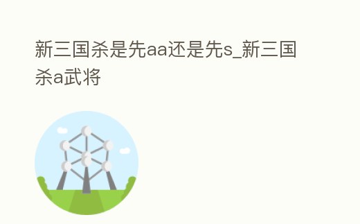 新三國殺是先aa還是先s_新三國殺a武將