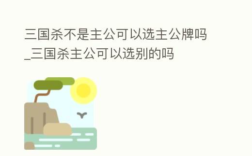 三國殺不是主公可以選主公牌嗎_三國殺主公可以選別的嗎