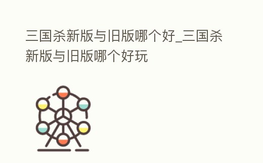 三國殺新版與舊版哪個好_三國殺新版與舊版哪個好玩