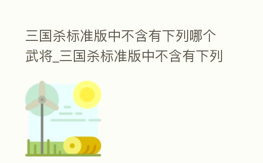 三國殺標準版中不含有下列哪個武將_三國殺標準版中不含有下列哪個武將技能