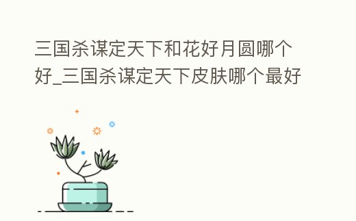 三國殺謀定天下和花好月圓哪個好_三國殺謀定天下皮膚哪個最好