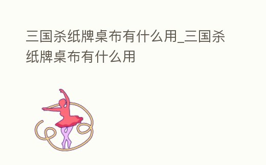 三國殺紙牌桌布有什么用_三國殺紙牌桌布有什么用