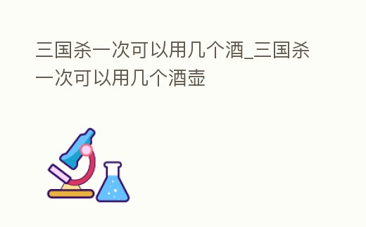 三國殺一次可以用幾個酒_三國殺一次可以用幾個酒壺