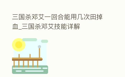 三國殺鄧艾一回合能用幾次田掉血_三國殺鄧艾技能詳解