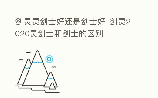 劍靈靈劍士好還是劍士好_劍靈2020靈劍士和劍士的區(qū)別