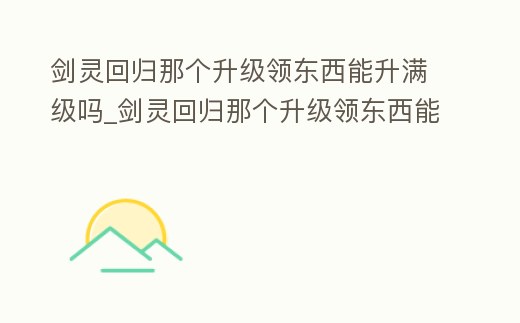 劍靈回歸那個升級領東西能升滿級嗎_劍靈回歸那個升級領東西能升滿級嗎知乎