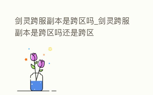 劍靈跨服副本是跨區嗎_劍靈跨服副本是跨區嗎還是跨區