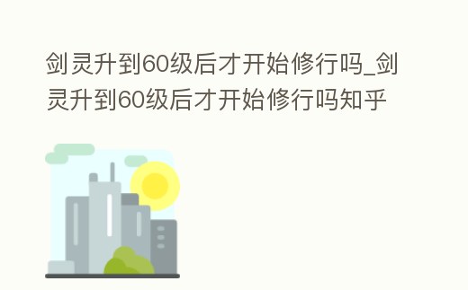 劍靈升到60級后才開始修行嗎_劍靈升到60級后才開始修行嗎知乎