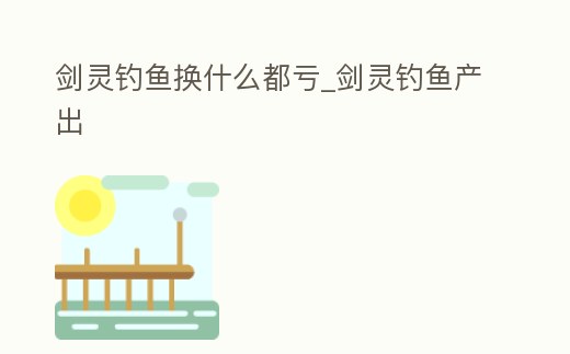 劍靈釣魚換什么都虧_劍靈釣魚產出