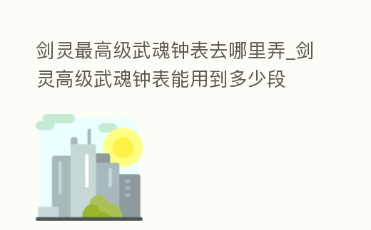 劍靈最高級(jí)武魂鐘表去哪里弄_劍靈高級(jí)武魂鐘表能用到多少段