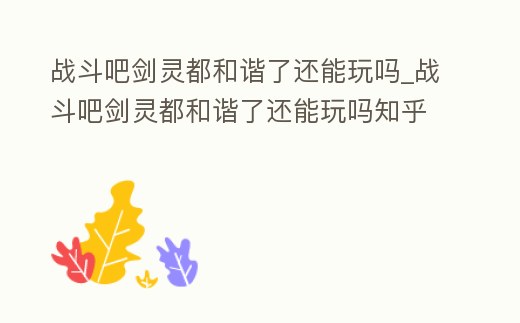 戰(zhàn)斗吧劍靈都和諧了還能玩嗎_戰(zhàn)斗吧劍靈都和諧了還能玩嗎知乎