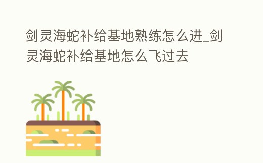 劍靈海蛇補給基地熟練怎么進_劍靈海蛇補給基地怎么飛過去