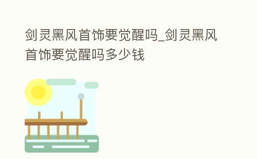 劍靈黑風首飾要覺醒嗎_劍靈黑風首飾要覺醒嗎多少錢