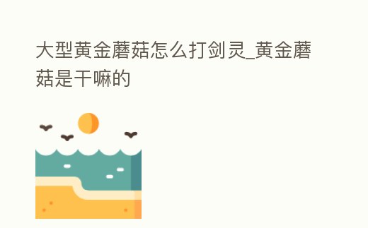 大型黃金蘑菇怎么打劍靈_黃金蘑菇是干嘛的