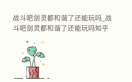 戰(zhàn)斗吧劍靈都和諧了還能玩嗎_戰(zhàn)斗吧劍靈都和諧了還能玩嗎知乎