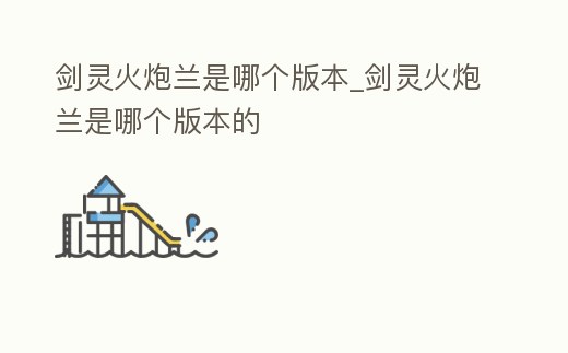 劍靈火炮蘭是哪個(gè)版本_劍靈火炮蘭是哪個(gè)版本的