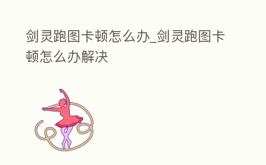 劍靈跑圖卡頓怎么辦_劍靈跑圖卡頓怎么辦解決