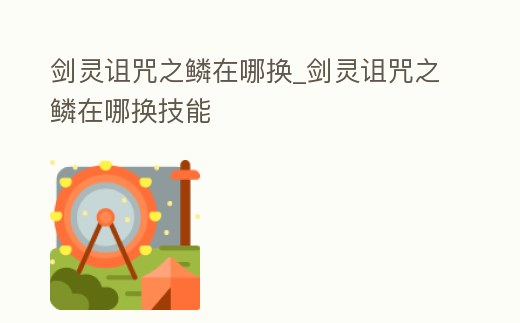 劍靈詛咒之鱗在哪換_劍靈詛咒之鱗在哪換技能