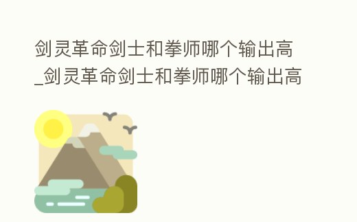 劍靈革命劍士和拳師哪個輸出高_(dá)劍靈革命劍士和拳師哪個輸出高些