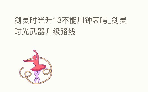 劍靈時光升13不能用鐘表嗎_劍靈時光武器升級路線