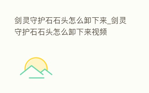 劍靈守護石石頭怎么卸下來_劍靈守護石石頭怎么卸下來視頻