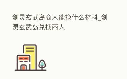 劍靈玄武島商人能換什么材料_劍靈玄武島兌換商人