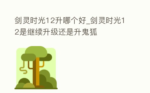 劍靈時光12升哪個好_劍靈時光12是繼續(xù)升級還是升鬼狐