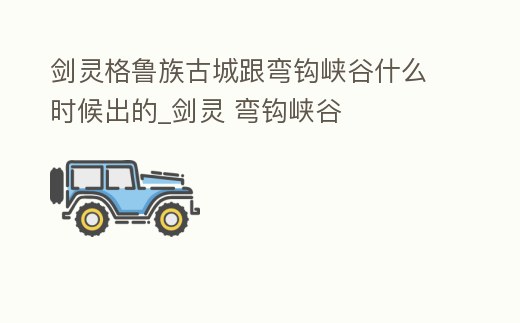 劍靈格魯族古城跟彎鉤峽谷什么時候出的_劍靈 彎鉤峽谷