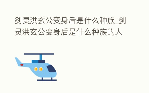 劍靈洪玄公變身后是什么種族_劍靈洪玄公變身后是什么種族的人