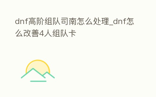 dnf高階組隊司南怎么處理_dnf怎么改善4人組隊卡
