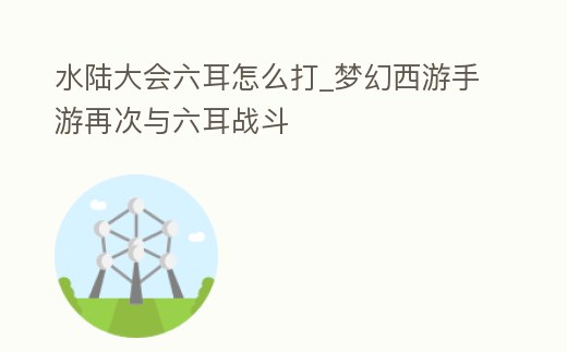 水陸大會六耳怎么打_夢幻西游手游再次與六耳戰斗