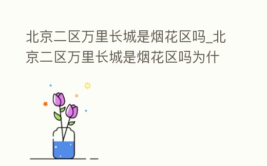 北京二區萬里長城是煙花區嗎_北京二區萬里長城是煙花區嗎為什么