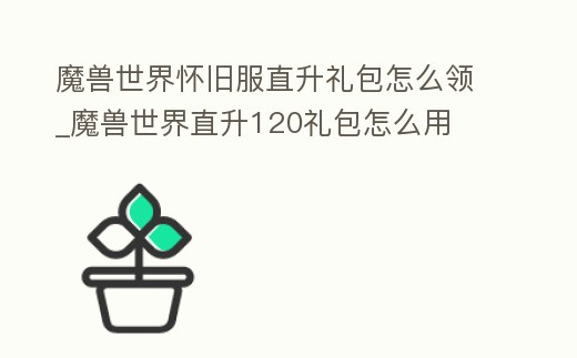 魔獸世界懷舊服直升禮包怎么領_魔獸世界直升120禮包怎么用
