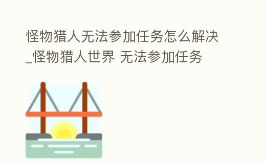怪物獵人無法參加任務怎么解決_怪物獵人世界 無法參加任務