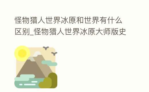 怪物獵人世界冰原和世界有什么區(qū)別_怪物獵人世界冰原大師版史低