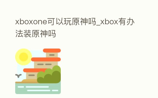 xboxone可以玩原神嗎_xbox有辦法裝原神嗎