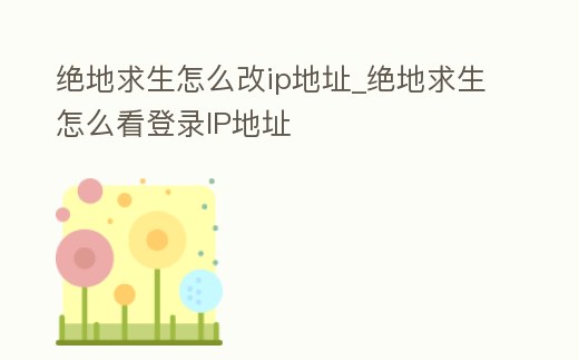 絕地求生怎么改ip地址_絕地求生怎么看登錄IP地址
