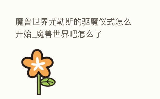 魔獸世界尤勒斯的驅(qū)魔儀式怎么開(kāi)始_魔獸世界吧怎么了