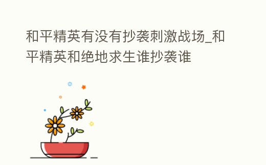 和平精英有沒有抄襲刺激戰場_和平精英和絕地求生誰抄襲誰