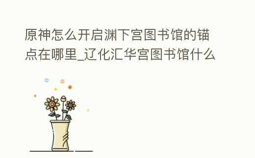 原神怎么開啟淵下宮圖書館的錨點在哪里_遼化匯華宮圖書館什么時候開
