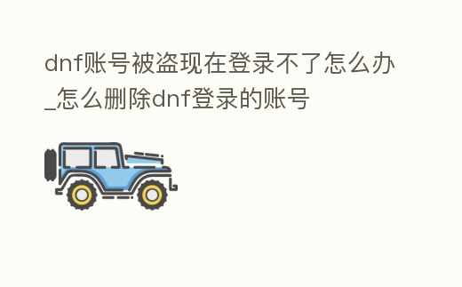 dnf賬號被盜現在登錄不了怎么辦_怎么刪除dnf登錄的賬號